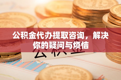 北部新区公积金代办提取咨询，解决你的疑问与烦恼