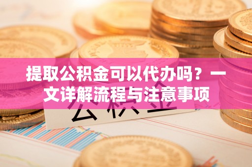 北部新区提取公积金可以代办吗？一文详解流程与注意事项