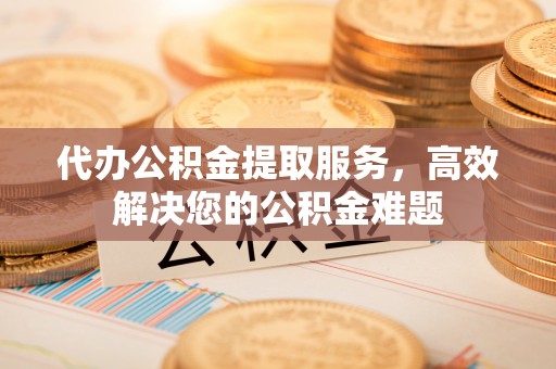北部新区代办公积金提取服务，高效解决您的公积金难题