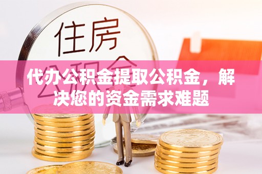 北部新区代办公积金提取公积金，解决您的资金需求难题