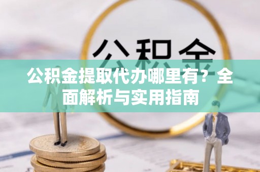 北部新区公积金提取代办哪里有？全面解析与实用指南