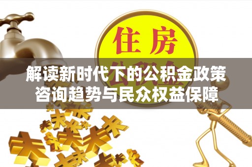 北部新区解读新时代下的公积金政策咨询趋势与民众权益保障