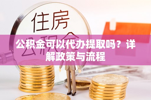 北部新区公积金可以代办提取吗？详解政策与流程
