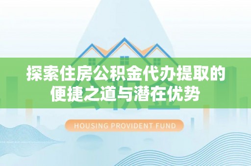 北部新区探索住房公积金代办提取的便捷之道与潜在优势