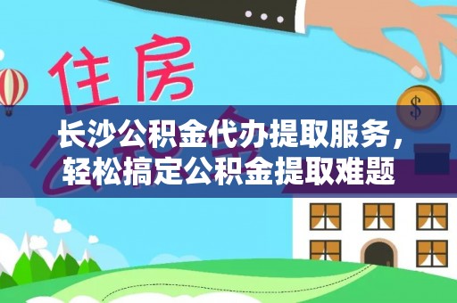北部新区长沙公积金代办提取服务，轻松搞定公积金提取难题