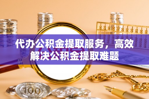 北部新区代办公积金提取服务，高效解决公积金提取难题