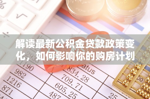 北部新区解读最新公积金贷款政策变化，如何影响你的购房计划？