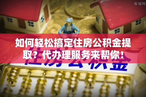 北部新区如何轻松搞定住房公积金提取？代办理服务来帮你！