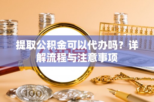 北部新区提取公积金可以代办吗？详解流程与注意事项