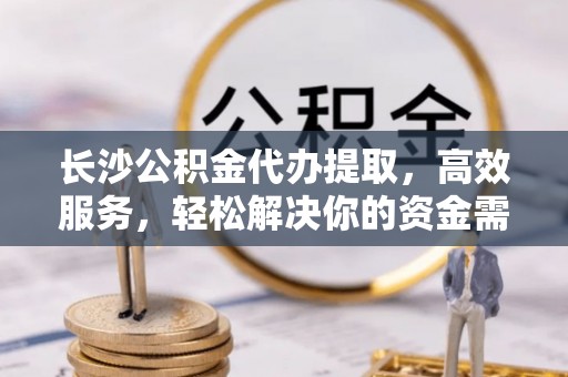 北部新区长沙公积金代办提取，高效服务，轻松解决你的资金需求