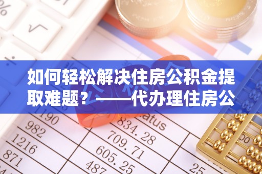 北部新区如何轻松解决住房公积金提取难题？——代办理住房公积金提取服务解析