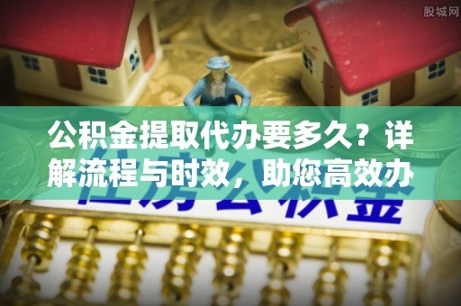 北部新区公积金提取代办要多久？详解流程与时效，助您高效办理