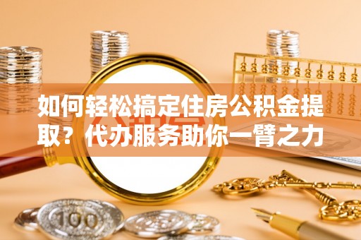 北部新区如何轻松搞定住房公积金提取？代办服务助你一臂之力