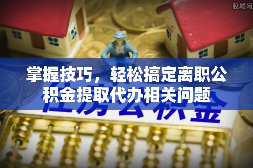 北部新区掌握技巧，轻松搞定离职公积金提取代办相关问题