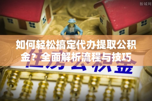 北部新区如何轻松搞定代办提取公积金？全面解析流程与技巧