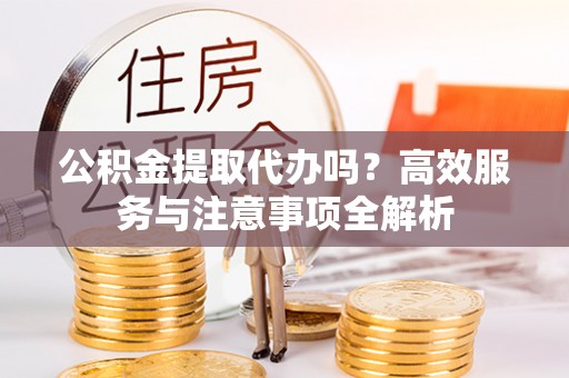 北部新区公积金提取代办吗？高效服务与注意事项全解析