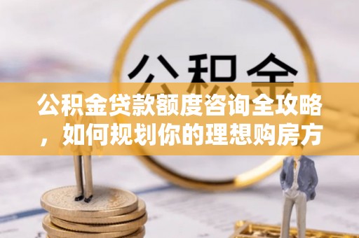 北部新区公积金贷款额度咨询全攻略，如何规划你的理想购房方案