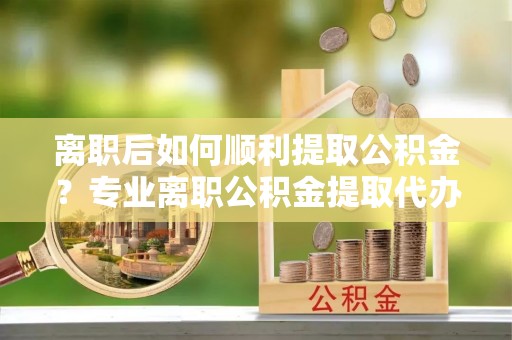 北部新区离职后如何顺利提取公积金？专业离职公积金提取代办服务指南