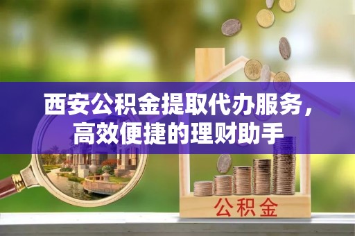 北部新区西安公积金提取代办服务，高效便捷的理财助手