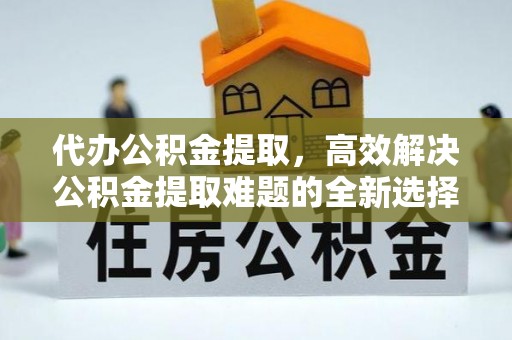 北部新区代办公积金提取，高效解决公积金提取难题的全新选择