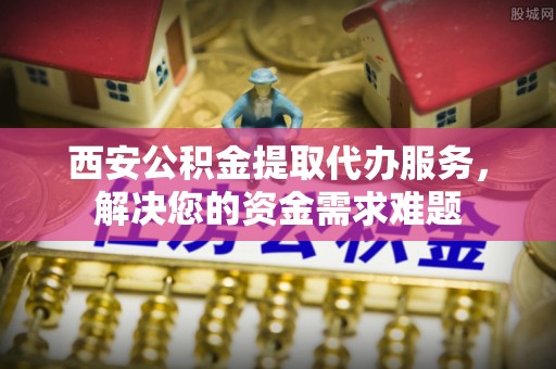 北部新区西安公积金提取代办服务，解决您的资金需求难题