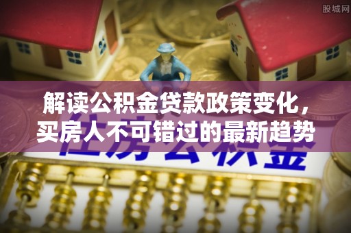 北部新区解读公积金贷款政策变化，买房人不可错过的最新趋势