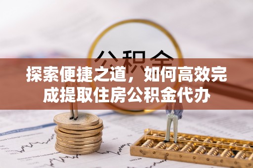 北部新区探索便捷之道，如何高效完成提取住房公积金代办