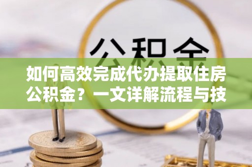 北部新区如何高效完成代办提取住房公积金？一文详解流程与技巧