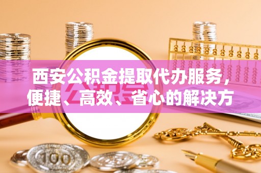 北部新区西安公积金提取代办服务，便捷、高效、省心的解决方案