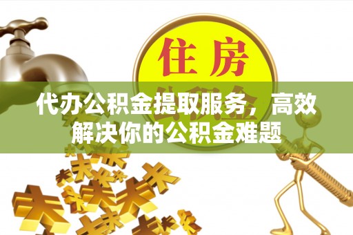 北部新区代办公积金提取服务，高效解决你的公积金难题