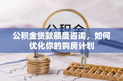 北部新区公积金贷款额度咨询，如何优化你的购房计划