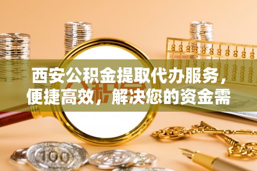 北部新区西安公积金提取代办服务，便捷高效，解决您的资金需求