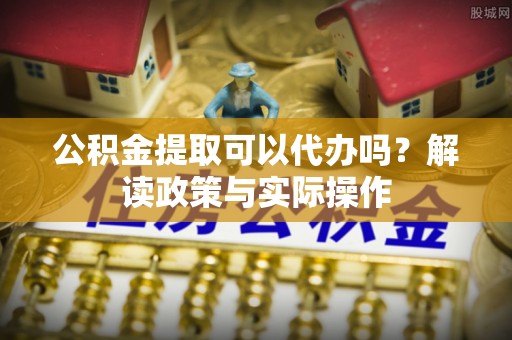 北部新区公积金提取可以代办吗？解读政策与实际操作