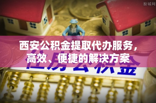 北部新区西安公积金提取代办服务，高效、便捷的解决方案
