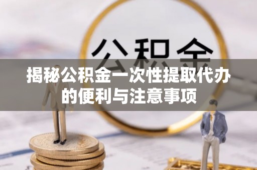 北部新区揭秘公积金一次性提取代办的便利与注意事项