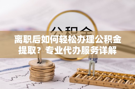 北部新区离职后如何轻松办理公积金提取？专业代办服务详解