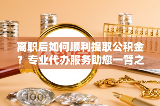 北部新区离职后如何顺利提取公积金？专业代办服务助您一臂之力