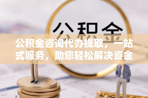 北部新区公积金咨询代办提取，一站式服务，助您轻松解决资金难题