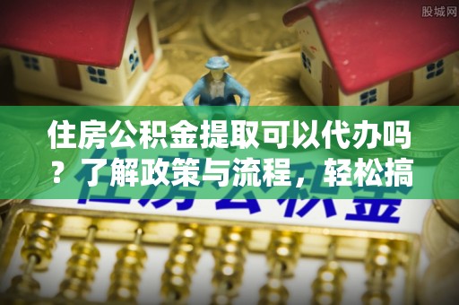北部新区住房公积金提取可以代办吗？了解政策与流程，轻松搞定公积金提取
