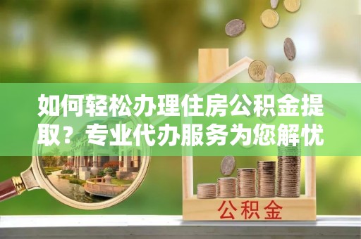 北部新区如何轻松办理住房公积金提取？专业代办服务为您解忧