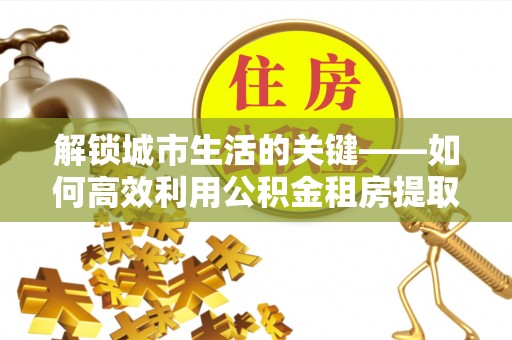 北部新区解锁城市生活的关键——如何高效利用公积金租房提取实现居住自由