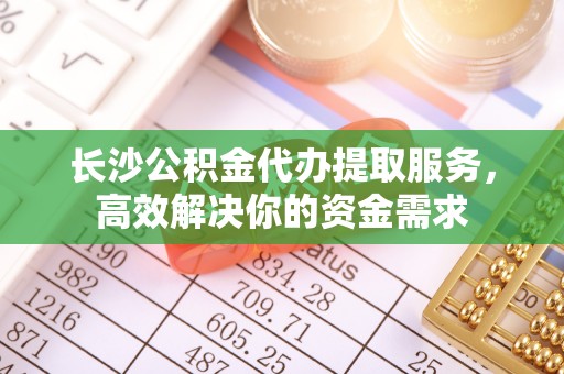 北部新区长沙公积金代办提取服务，高效解决你的资金需求