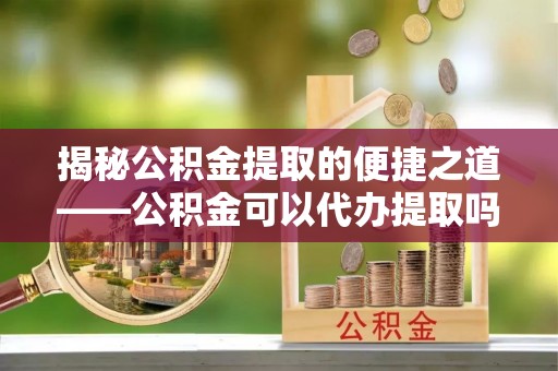 北部新区揭秘公积金提取的便捷之道——公积金可以代办提取吗？