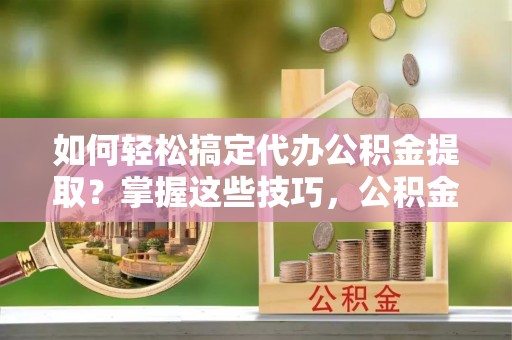 北部新区如何轻松搞定代办公积金提取？掌握这些技巧，公积金到手不是梦！