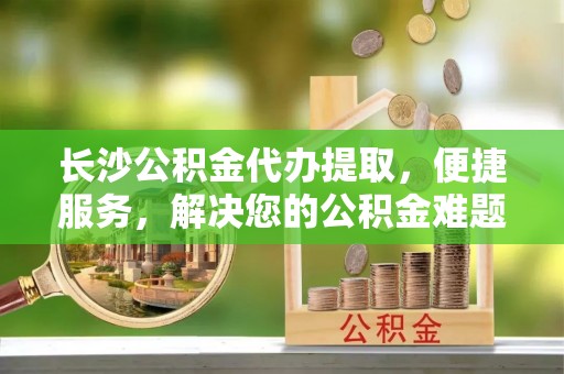 北部新区长沙公积金代办提取，便捷服务，解决您的公积金难题