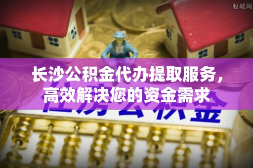 北部新区长沙公积金代办提取服务，高效解决您的资金需求