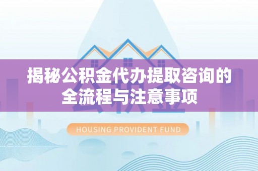 北部新区揭秘公积金代办提取咨询的全流程与注意事项