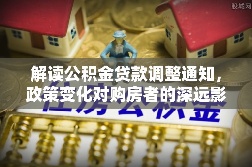 北部新区解读公积金贷款调整通知，政策变化对购房者的深远影响