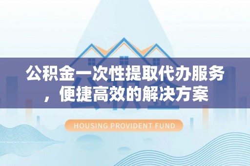 北部新区公积金一次性提取代办服务，便捷高效的解决方案