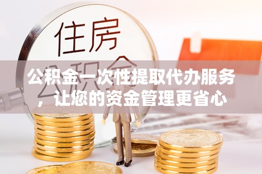 北部新区公积金一次性提取代办服务，让您的资金管理更省心